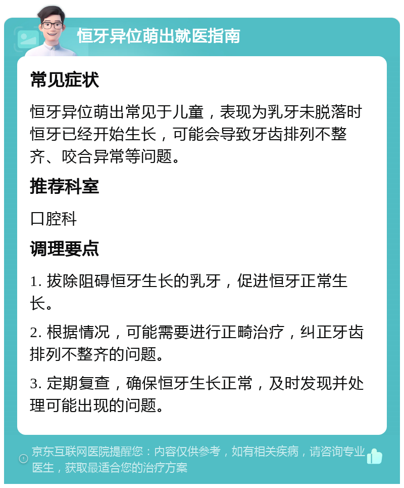 恒牙异位萌出就医指南 常见症状 恒牙异位萌出常见于儿童，表现为乳牙未脱落时恒牙已经开始生长，可能会导致牙齿排列不整齐、咬合异常等问题。 推荐科室 口腔科 调理要点 1. 拔除阻碍恒牙生长的乳牙，促进恒牙正常生长。 2. 根据情况，可能需要进行正畸治疗，纠正牙齿排列不整齐的问题。 3. 定期复查，确保恒牙生长正常，及时发现并处理可能出现的问题。