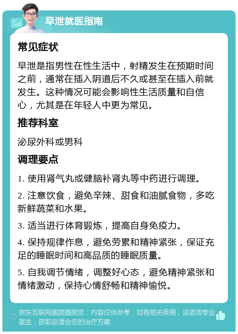 早泄就医指南 常见症状 早泄是指男性在性生活中，射精发生在预期时间之前，通常在插入阴道后不久或甚至在插入前就发生。这种情况可能会影响性生活质量和自信心，尤其是在年轻人中更为常见。 推荐科室 泌尿外科或男科 调理要点 1. 使用肾气丸或健脑补肾丸等中药进行调理。 2. 注意饮食，避免辛辣、甜食和油腻食物，多吃新鲜蔬菜和水果。 3. 适当进行体育锻炼，提高自身免疫力。 4. 保持规律作息，避免劳累和精神紧张，保证充足的睡眠时间和高品质的睡眠质量。 5. 自我调节情绪，调整好心态，避免精神紧张和情绪激动，保持心情舒畅和精神愉悦。