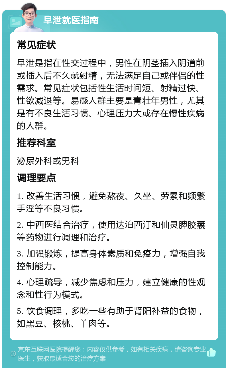 早泄就医指南 常见症状 早泄是指在性交过程中，男性在阴茎插入阴道前或插入后不久就射精，无法满足自己或伴侣的性需求。常见症状包括性生活时间短、射精过快、性欲减退等。易感人群主要是青壮年男性，尤其是有不良生活习惯、心理压力大或存在慢性疾病的人群。 推荐科室 泌尿外科或男科 调理要点 1. 改善生活习惯，避免熬夜、久坐、劳累和频繁手淫等不良习惯。 2. 中西医结合治疗，使用达泊西汀和仙灵脾胶囊等药物进行调理和治疗。 3. 加强锻炼，提高身体素质和免疫力，增强自我控制能力。 4. 心理疏导，减少焦虑和压力，建立健康的性观念和性行为模式。 5. 饮食调理，多吃一些有助于肾阳补益的食物，如黑豆、核桃、羊肉等。