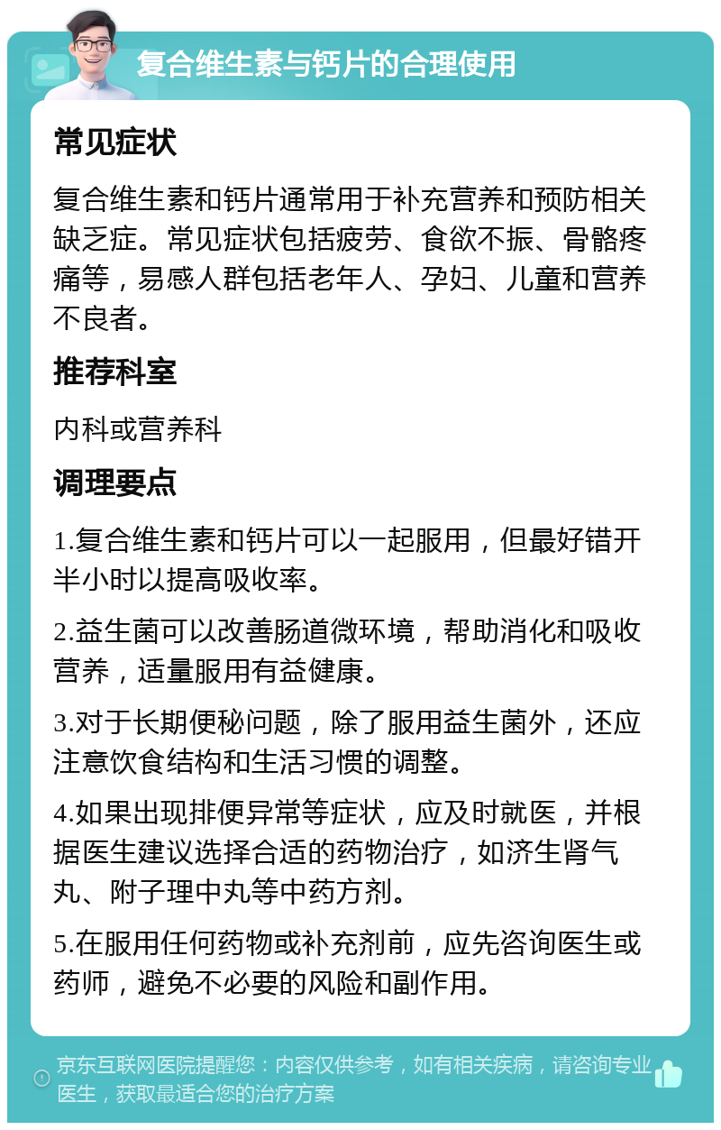 复合维生素与钙片的合理使用 常见症状 复合维生素和钙片通常用于补充营养和预防相关缺乏症。常见症状包括疲劳、食欲不振、骨骼疼痛等，易感人群包括老年人、孕妇、儿童和营养不良者。 推荐科室 内科或营养科 调理要点 1.复合维生素和钙片可以一起服用，但最好错开半小时以提高吸收率。 2.益生菌可以改善肠道微环境，帮助消化和吸收营养，适量服用有益健康。 3.对于长期便秘问题，除了服用益生菌外，还应注意饮食结构和生活习惯的调整。 4.如果出现排便异常等症状，应及时就医，并根据医生建议选择合适的药物治疗，如济生肾气丸、附子理中丸等中药方剂。 5.在服用任何药物或补充剂前，应先咨询医生或药师，避免不必要的风险和副作用。