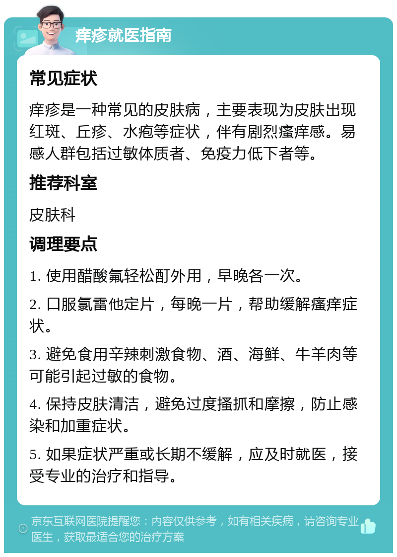 痒疹就医指南 常见症状 痒疹是一种常见的皮肤病，主要表现为皮肤出现红斑、丘疹、水疱等症状，伴有剧烈瘙痒感。易感人群包括过敏体质者、免疫力低下者等。 推荐科室 皮肤科 调理要点 1. 使用醋酸氟轻松酊外用，早晚各一次。 2. 口服氯雷他定片，每晚一片，帮助缓解瘙痒症状。 3. 避免食用辛辣刺激食物、酒、海鲜、牛羊肉等可能引起过敏的食物。 4. 保持皮肤清洁，避免过度搔抓和摩擦，防止感染和加重症状。 5. 如果症状严重或长期不缓解，应及时就医，接受专业的治疗和指导。