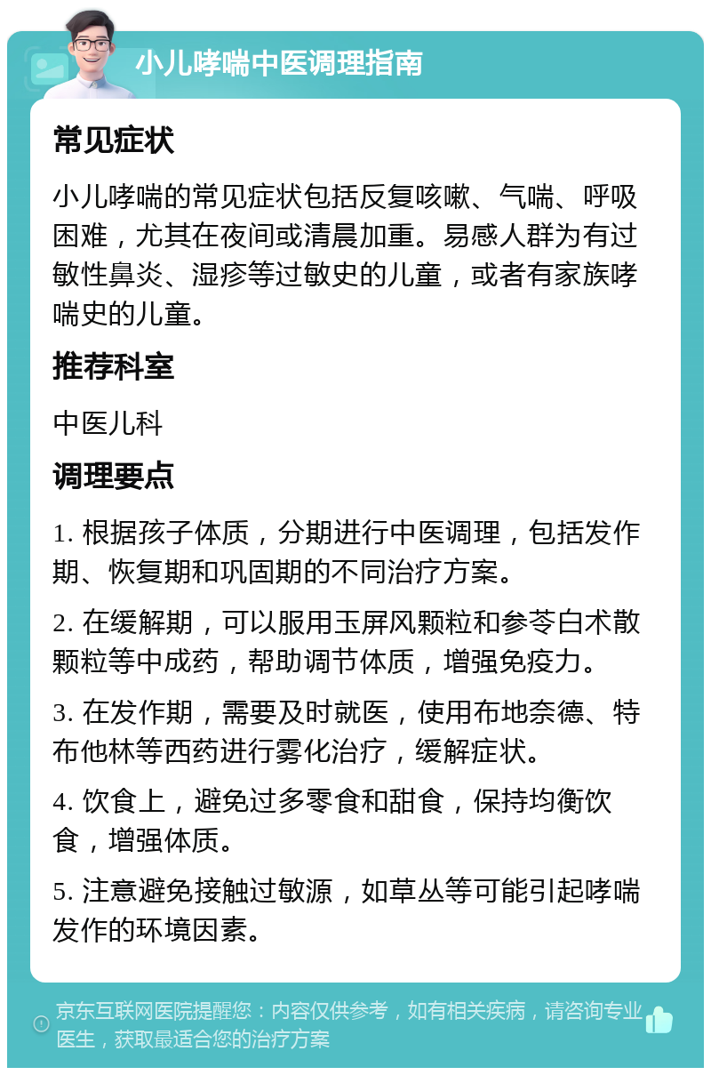 小儿哮喘中医调理指南 常见症状 小儿哮喘的常见症状包括反复咳嗽、气喘、呼吸困难，尤其在夜间或清晨加重。易感人群为有过敏性鼻炎、湿疹等过敏史的儿童，或者有家族哮喘史的儿童。 推荐科室 中医儿科 调理要点 1. 根据孩子体质，分期进行中医调理，包括发作期、恢复期和巩固期的不同治疗方案。 2. 在缓解期，可以服用玉屏风颗粒和参苓白术散颗粒等中成药，帮助调节体质，增强免疫力。 3. 在发作期，需要及时就医，使用布地奈德、特布他林等西药进行雾化治疗，缓解症状。 4. 饮食上，避免过多零食和甜食，保持均衡饮食，增强体质。 5. 注意避免接触过敏源，如草丛等可能引起哮喘发作的环境因素。