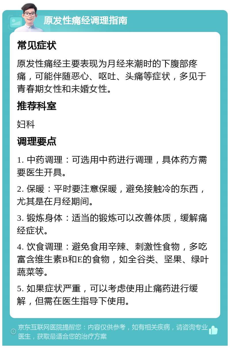 原发性痛经调理指南 常见症状 原发性痛经主要表现为月经来潮时的下腹部疼痛，可能伴随恶心、呕吐、头痛等症状，多见于青春期女性和未婚女性。 推荐科室 妇科 调理要点 1. 中药调理：可选用中药进行调理，具体药方需要医生开具。 2. 保暖：平时要注意保暖，避免接触冷的东西，尤其是在月经期间。 3. 锻炼身体：适当的锻炼可以改善体质，缓解痛经症状。 4. 饮食调理：避免食用辛辣、刺激性食物，多吃富含维生素B和E的食物，如全谷类、坚果、绿叶蔬菜等。 5. 如果症状严重，可以考虑使用止痛药进行缓解，但需在医生指导下使用。