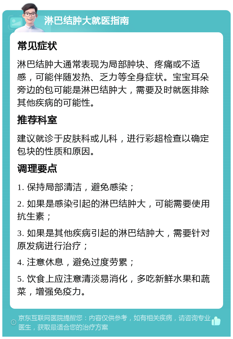 淋巴结肿大就医指南 常见症状 淋巴结肿大通常表现为局部肿块、疼痛或不适感，可能伴随发热、乏力等全身症状。宝宝耳朵旁边的包可能是淋巴结肿大，需要及时就医排除其他疾病的可能性。 推荐科室 建议就诊于皮肤科或儿科，进行彩超检查以确定包块的性质和原因。 调理要点 1. 保持局部清洁，避免感染； 2. 如果是感染引起的淋巴结肿大，可能需要使用抗生素； 3. 如果是其他疾病引起的淋巴结肿大，需要针对原发病进行治疗； 4. 注意休息，避免过度劳累； 5. 饮食上应注意清淡易消化，多吃新鲜水果和蔬菜，增强免疫力。