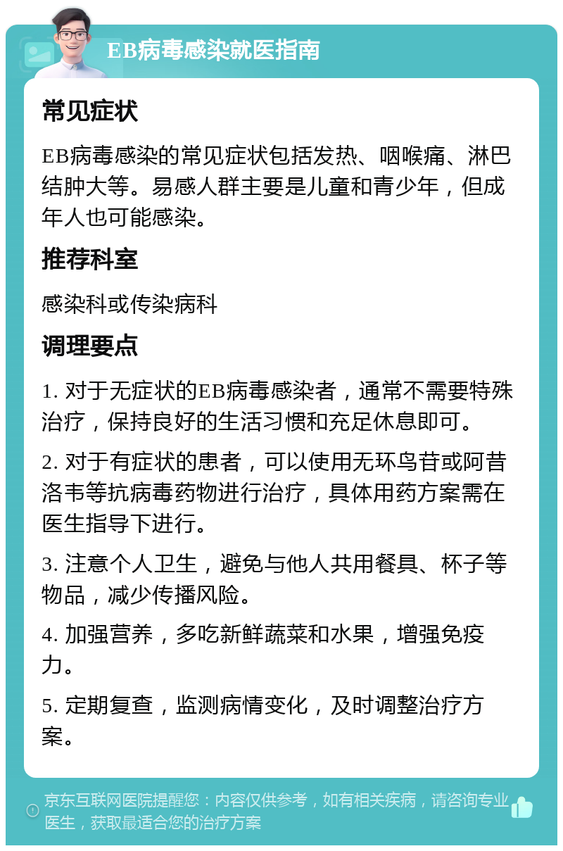 EB病毒感染就医指南 常见症状 EB病毒感染的常见症状包括发热、咽喉痛、淋巴结肿大等。易感人群主要是儿童和青少年，但成年人也可能感染。 推荐科室 感染科或传染病科 调理要点 1. 对于无症状的EB病毒感染者，通常不需要特殊治疗，保持良好的生活习惯和充足休息即可。 2. 对于有症状的患者，可以使用无环鸟苷或阿昔洛韦等抗病毒药物进行治疗，具体用药方案需在医生指导下进行。 3. 注意个人卫生，避免与他人共用餐具、杯子等物品，减少传播风险。 4. 加强营养，多吃新鲜蔬菜和水果，增强免疫力。 5. 定期复查，监测病情变化，及时调整治疗方案。