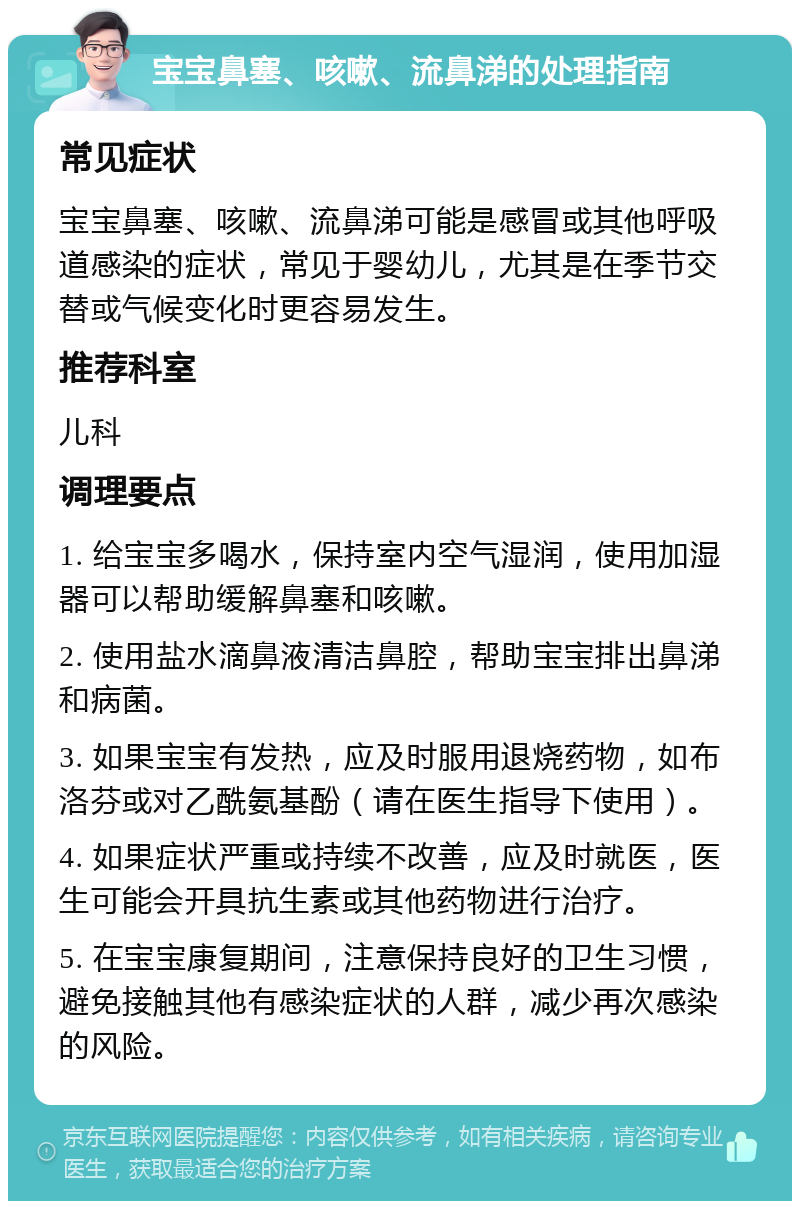 宝宝鼻塞、咳嗽、流鼻涕的处理指南 常见症状 宝宝鼻塞、咳嗽、流鼻涕可能是感冒或其他呼吸道感染的症状，常见于婴幼儿，尤其是在季节交替或气候变化时更容易发生。 推荐科室 儿科 调理要点 1. 给宝宝多喝水，保持室内空气湿润，使用加湿器可以帮助缓解鼻塞和咳嗽。 2. 使用盐水滴鼻液清洁鼻腔，帮助宝宝排出鼻涕和病菌。 3. 如果宝宝有发热，应及时服用退烧药物，如布洛芬或对乙酰氨基酚（请在医生指导下使用）。 4. 如果症状严重或持续不改善，应及时就医，医生可能会开具抗生素或其他药物进行治疗。 5. 在宝宝康复期间，注意保持良好的卫生习惯，避免接触其他有感染症状的人群，减少再次感染的风险。