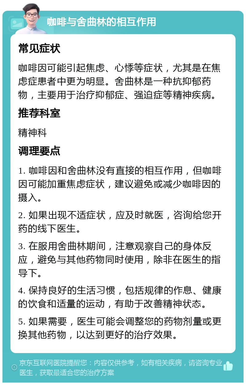 咖啡与舍曲林的相互作用 常见症状 咖啡因可能引起焦虑、心悸等症状，尤其是在焦虑症患者中更为明显。舍曲林是一种抗抑郁药物，主要用于治疗抑郁症、强迫症等精神疾病。 推荐科室 精神科 调理要点 1. 咖啡因和舍曲林没有直接的相互作用，但咖啡因可能加重焦虑症状，建议避免或减少咖啡因的摄入。 2. 如果出现不适症状，应及时就医，咨询给您开药的线下医生。 3. 在服用舍曲林期间，注意观察自己的身体反应，避免与其他药物同时使用，除非在医生的指导下。 4. 保持良好的生活习惯，包括规律的作息、健康的饮食和适量的运动，有助于改善精神状态。 5. 如果需要，医生可能会调整您的药物剂量或更换其他药物，以达到更好的治疗效果。