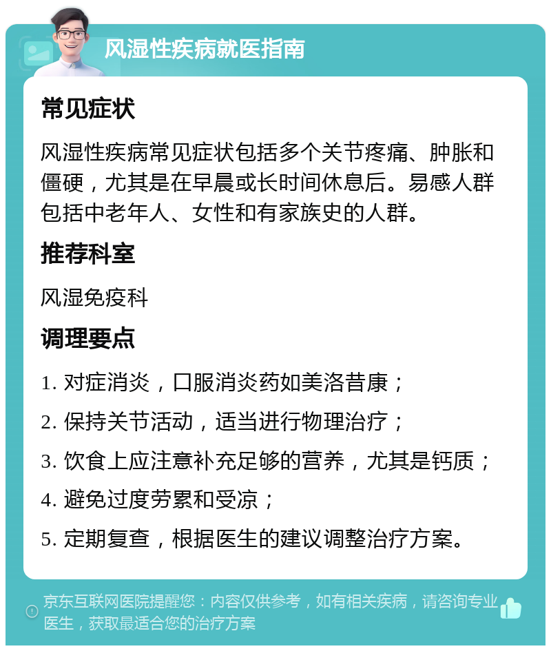 风湿性疾病就医指南 常见症状 风湿性疾病常见症状包括多个关节疼痛、肿胀和僵硬，尤其是在早晨或长时间休息后。易感人群包括中老年人、女性和有家族史的人群。 推荐科室 风湿免疫科 调理要点 1. 对症消炎，口服消炎药如美洛昔康； 2. 保持关节活动，适当进行物理治疗； 3. 饮食上应注意补充足够的营养，尤其是钙质； 4. 避免过度劳累和受凉； 5. 定期复查，根据医生的建议调整治疗方案。