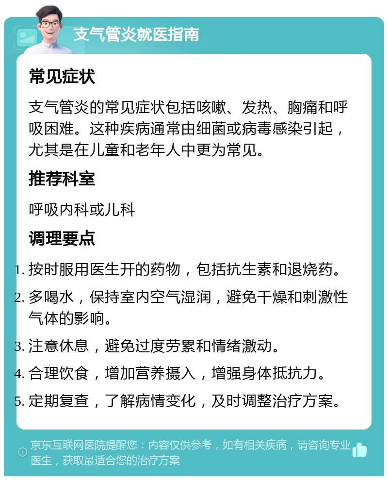 支气管炎就医指南 常见症状 支气管炎的常见症状包括咳嗽、发热、胸痛和呼吸困难。这种疾病通常由细菌或病毒感染引起，尤其是在儿童和老年人中更为常见。 推荐科室 呼吸内科或儿科 调理要点 按时服用医生开的药物，包括抗生素和退烧药。 多喝水，保持室内空气湿润，避免干燥和刺激性气体的影响。 注意休息，避免过度劳累和情绪激动。 合理饮食，增加营养摄入，增强身体抵抗力。 定期复查，了解病情变化，及时调整治疗方案。