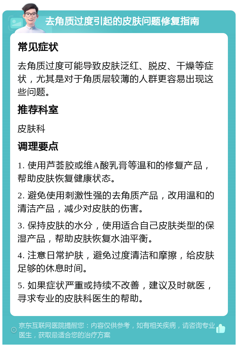 去角质过度引起的皮肤问题修复指南 常见症状 去角质过度可能导致皮肤泛红、脱皮、干燥等症状，尤其是对于角质层较薄的人群更容易出现这些问题。 推荐科室 皮肤科 调理要点 1. 使用芦荟胶或维A酸乳膏等温和的修复产品，帮助皮肤恢复健康状态。 2. 避免使用刺激性强的去角质产品，改用温和的清洁产品，减少对皮肤的伤害。 3. 保持皮肤的水分，使用适合自己皮肤类型的保湿产品，帮助皮肤恢复水油平衡。 4. 注意日常护肤，避免过度清洁和摩擦，给皮肤足够的休息时间。 5. 如果症状严重或持续不改善，建议及时就医，寻求专业的皮肤科医生的帮助。