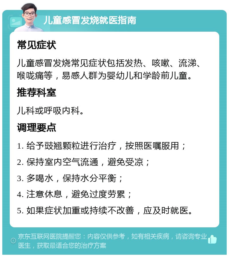 儿童感冒发烧就医指南 常见症状 儿童感冒发烧常见症状包括发热、咳嗽、流涕、喉咙痛等，易感人群为婴幼儿和学龄前儿童。 推荐科室 儿科或呼吸内科。 调理要点 1. 给予豉翘颗粒进行治疗，按照医嘱服用； 2. 保持室内空气流通，避免受凉； 3. 多喝水，保持水分平衡； 4. 注意休息，避免过度劳累； 5. 如果症状加重或持续不改善，应及时就医。