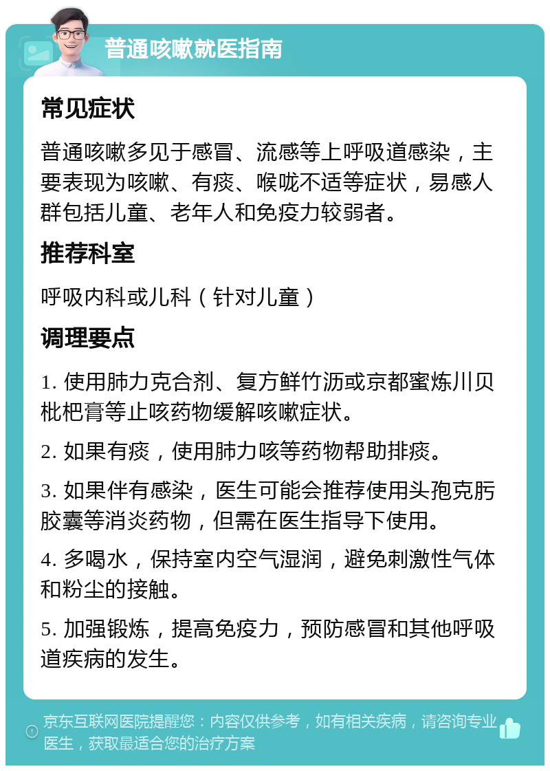 普通咳嗽就医指南 常见症状 普通咳嗽多见于感冒、流感等上呼吸道感染，主要表现为咳嗽、有痰、喉咙不适等症状，易感人群包括儿童、老年人和免疫力较弱者。 推荐科室 呼吸内科或儿科（针对儿童） 调理要点 1. 使用肺力克合剂、复方鲜竹沥或京都蜜炼川贝枇杷膏等止咳药物缓解咳嗽症状。 2. 如果有痰，使用肺力咳等药物帮助排痰。 3. 如果伴有感染，医生可能会推荐使用头孢克肟胶囊等消炎药物，但需在医生指导下使用。 4. 多喝水，保持室内空气湿润，避免刺激性气体和粉尘的接触。 5. 加强锻炼，提高免疫力，预防感冒和其他呼吸道疾病的发生。