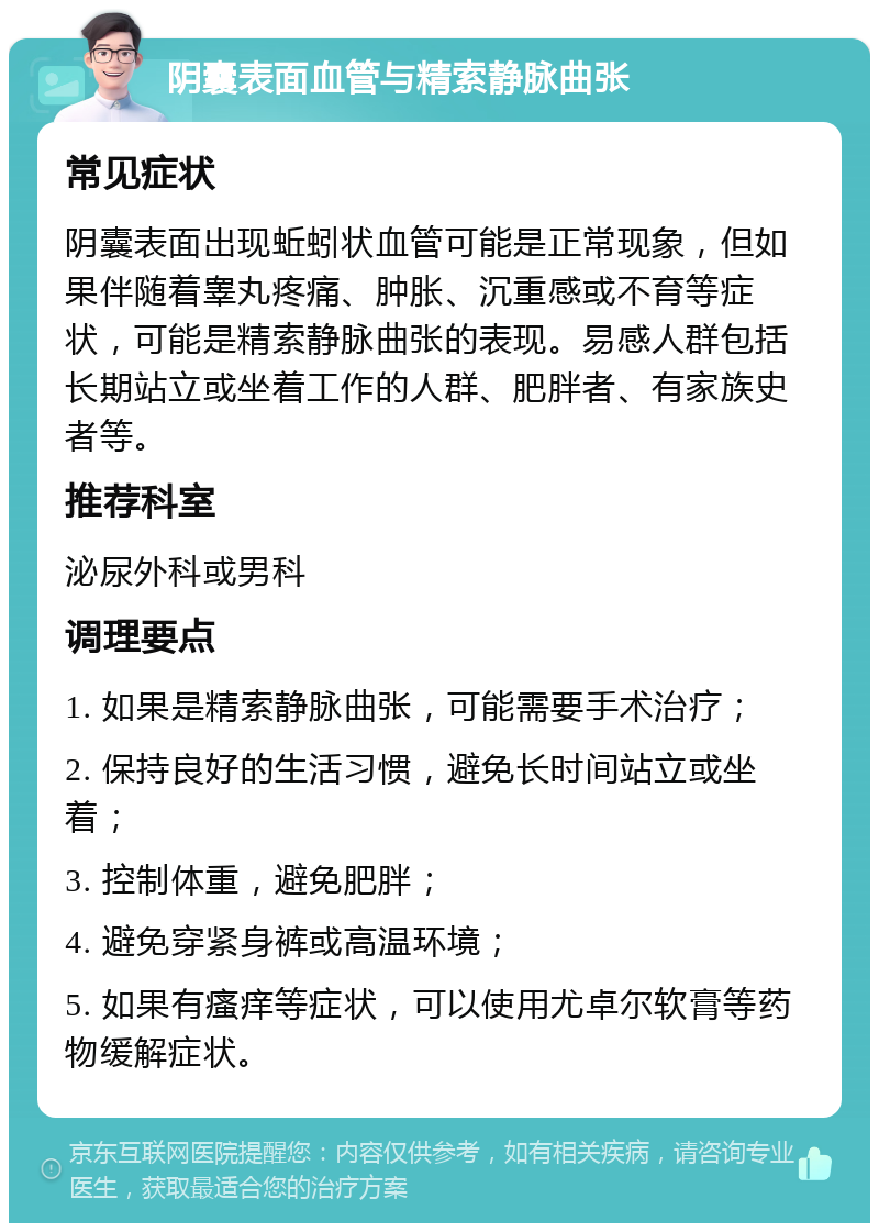 阴囊表面血管与精索静脉曲张 常见症状 阴囊表面出现蚯蚓状血管可能是正常现象，但如果伴随着睾丸疼痛、肿胀、沉重感或不育等症状，可能是精索静脉曲张的表现。易感人群包括长期站立或坐着工作的人群、肥胖者、有家族史者等。 推荐科室 泌尿外科或男科 调理要点 1. 如果是精索静脉曲张，可能需要手术治疗； 2. 保持良好的生活习惯，避免长时间站立或坐着； 3. 控制体重，避免肥胖； 4. 避免穿紧身裤或高温环境； 5. 如果有瘙痒等症状，可以使用尤卓尔软膏等药物缓解症状。