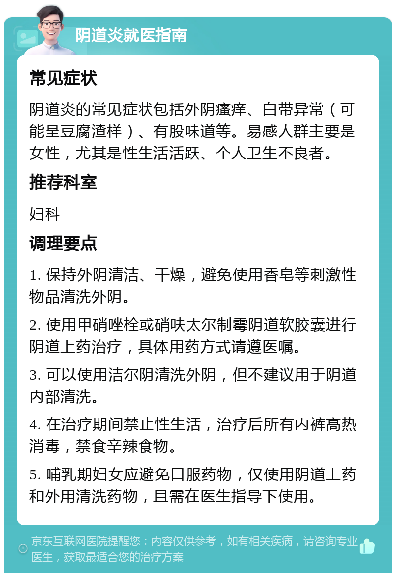 阴道炎就医指南 常见症状 阴道炎的常见症状包括外阴瘙痒、白带异常（可能呈豆腐渣样）、有股味道等。易感人群主要是女性，尤其是性生活活跃、个人卫生不良者。 推荐科室 妇科 调理要点 1. 保持外阴清洁、干燥，避免使用香皂等刺激性物品清洗外阴。 2. 使用甲硝唑栓或硝呋太尔制霉阴道软胶囊进行阴道上药治疗，具体用药方式请遵医嘱。 3. 可以使用洁尔阴清洗外阴，但不建议用于阴道内部清洗。 4. 在治疗期间禁止性生活，治疗后所有内裤高热消毒，禁食辛辣食物。 5. 哺乳期妇女应避免口服药物，仅使用阴道上药和外用清洗药物，且需在医生指导下使用。