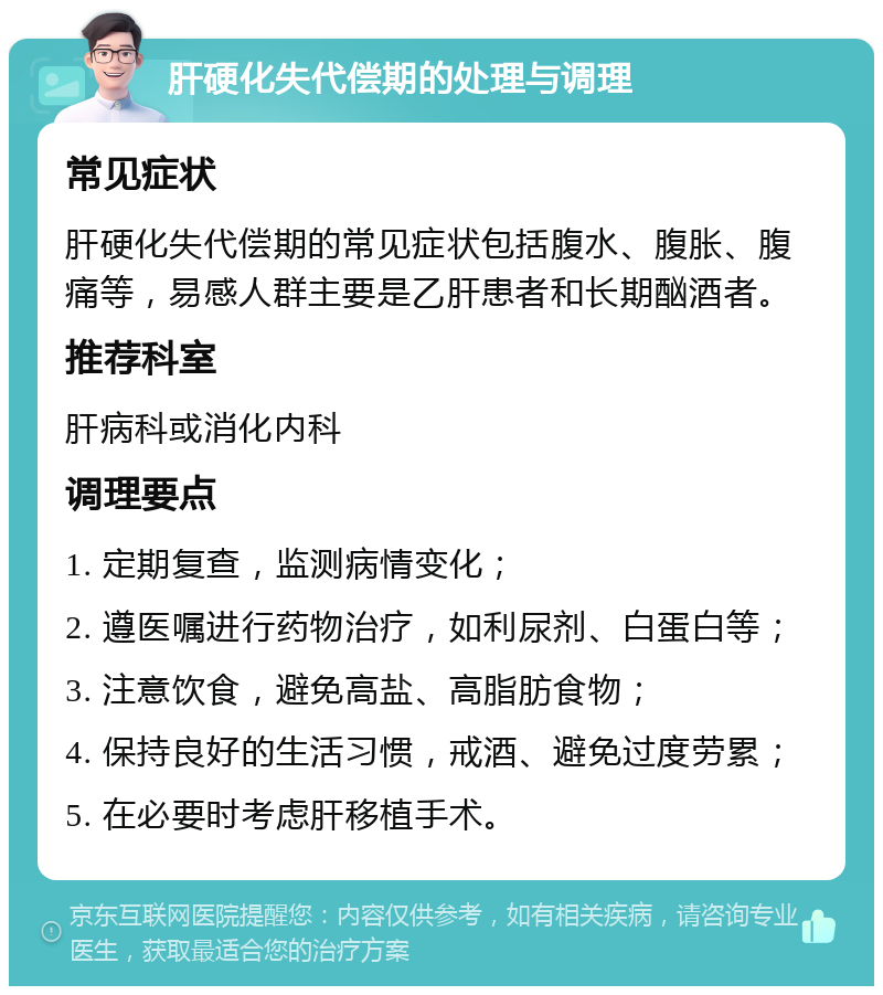 肝硬化失代偿期的处理与调理 常见症状 肝硬化失代偿期的常见症状包括腹水、腹胀、腹痛等，易感人群主要是乙肝患者和长期酗酒者。 推荐科室 肝病科或消化内科 调理要点 1. 定期复查，监测病情变化； 2. 遵医嘱进行药物治疗，如利尿剂、白蛋白等； 3. 注意饮食，避免高盐、高脂肪食物； 4. 保持良好的生活习惯，戒酒、避免过度劳累； 5. 在必要时考虑肝移植手术。