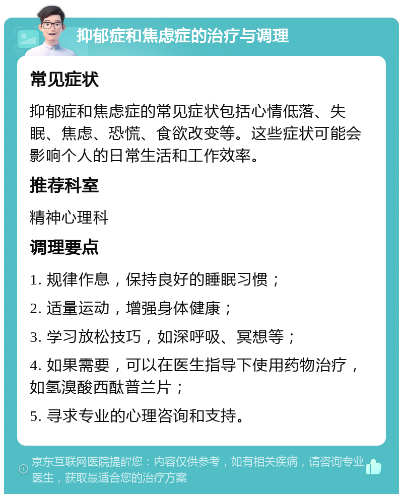 抑郁症和焦虑症的治疗与调理 常见症状 抑郁症和焦虑症的常见症状包括心情低落、失眠、焦虑、恐慌、食欲改变等。这些症状可能会影响个人的日常生活和工作效率。 推荐科室 精神心理科 调理要点 1. 规律作息，保持良好的睡眠习惯； 2. 适量运动，增强身体健康； 3. 学习放松技巧，如深呼吸、冥想等； 4. 如果需要，可以在医生指导下使用药物治疗，如氢溴酸西酞普兰片； 5. 寻求专业的心理咨询和支持。