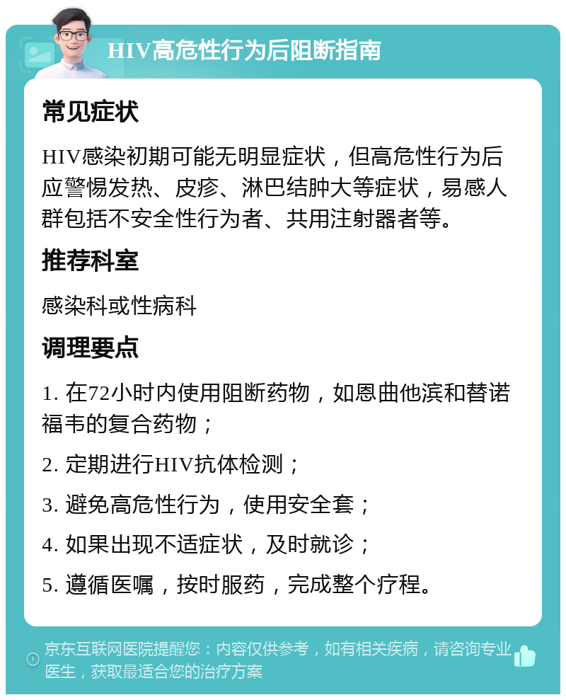 HIV高危性行为后阻断指南 常见症状 HIV感染初期可能无明显症状，但高危性行为后应警惕发热、皮疹、淋巴结肿大等症状，易感人群包括不安全性行为者、共用注射器者等。 推荐科室 感染科或性病科 调理要点 1. 在72小时内使用阻断药物，如恩曲他滨和替诺福韦的复合药物； 2. 定期进行HIV抗体检测； 3. 避免高危性行为，使用安全套； 4. 如果出现不适症状，及时就诊； 5. 遵循医嘱，按时服药，完成整个疗程。