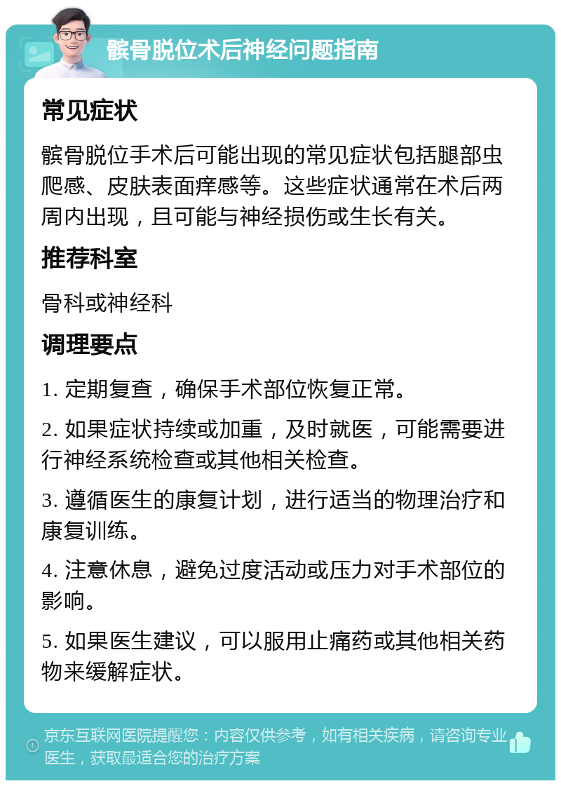 髌骨脱位术后神经问题指南 常见症状 髌骨脱位手术后可能出现的常见症状包括腿部虫爬感、皮肤表面痒感等。这些症状通常在术后两周内出现，且可能与神经损伤或生长有关。 推荐科室 骨科或神经科 调理要点 1. 定期复查，确保手术部位恢复正常。 2. 如果症状持续或加重，及时就医，可能需要进行神经系统检查或其他相关检查。 3. 遵循医生的康复计划，进行适当的物理治疗和康复训练。 4. 注意休息，避免过度活动或压力对手术部位的影响。 5. 如果医生建议，可以服用止痛药或其他相关药物来缓解症状。