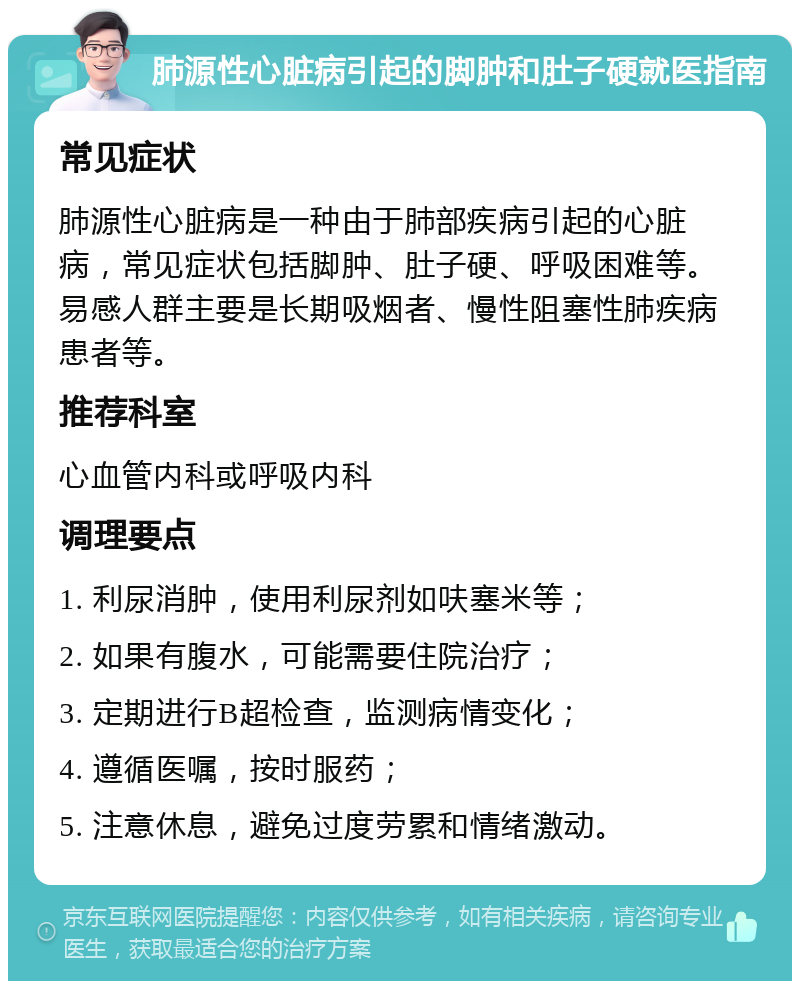 肺源性心脏病引起的脚肿和肚子硬就医指南 常见症状 肺源性心脏病是一种由于肺部疾病引起的心脏病，常见症状包括脚肿、肚子硬、呼吸困难等。易感人群主要是长期吸烟者、慢性阻塞性肺疾病患者等。 推荐科室 心血管内科或呼吸内科 调理要点 1. 利尿消肿，使用利尿剂如呋塞米等； 2. 如果有腹水，可能需要住院治疗； 3. 定期进行B超检查，监测病情变化； 4. 遵循医嘱，按时服药； 5. 注意休息，避免过度劳累和情绪激动。