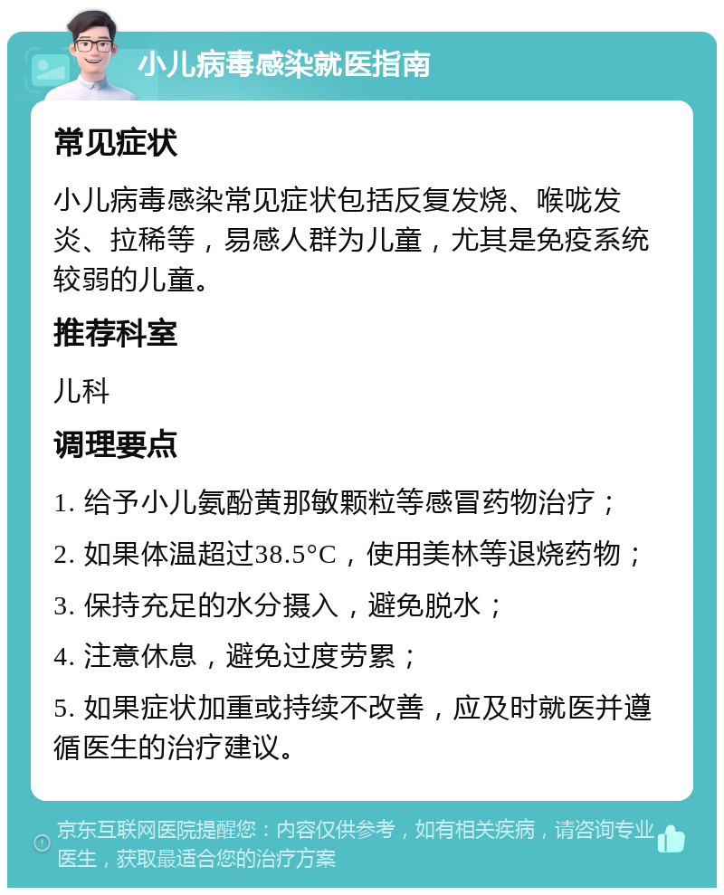 小儿病毒感染就医指南 常见症状 小儿病毒感染常见症状包括反复发烧、喉咙发炎、拉稀等，易感人群为儿童，尤其是免疫系统较弱的儿童。 推荐科室 儿科 调理要点 1. 给予小儿氨酚黄那敏颗粒等感冒药物治疗； 2. 如果体温超过38.5°C，使用美林等退烧药物； 3. 保持充足的水分摄入，避免脱水； 4. 注意休息，避免过度劳累； 5. 如果症状加重或持续不改善，应及时就医并遵循医生的治疗建议。