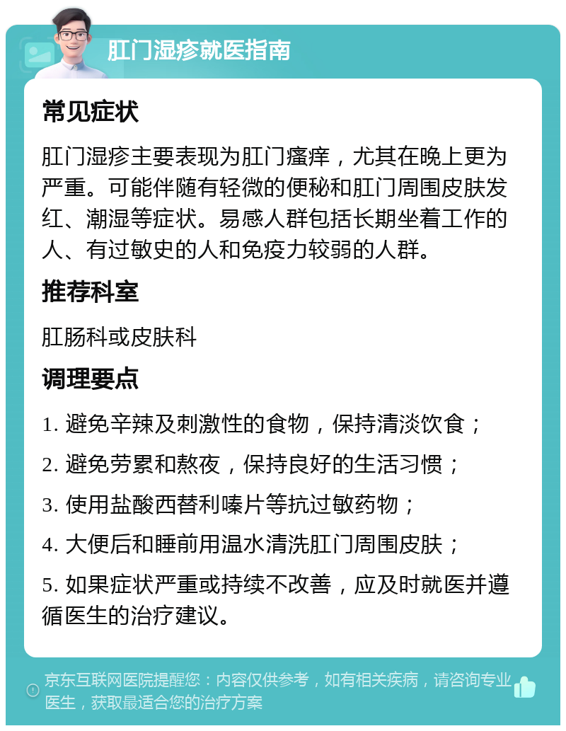 肛门湿疹就医指南 常见症状 肛门湿疹主要表现为肛门瘙痒，尤其在晚上更为严重。可能伴随有轻微的便秘和肛门周围皮肤发红、潮湿等症状。易感人群包括长期坐着工作的人、有过敏史的人和免疫力较弱的人群。 推荐科室 肛肠科或皮肤科 调理要点 1. 避免辛辣及刺激性的食物，保持清淡饮食； 2. 避免劳累和熬夜，保持良好的生活习惯； 3. 使用盐酸西替利嗪片等抗过敏药物； 4. 大便后和睡前用温水清洗肛门周围皮肤； 5. 如果症状严重或持续不改善，应及时就医并遵循医生的治疗建议。