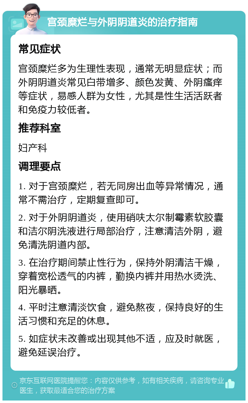 宫颈糜烂与外阴阴道炎的治疗指南 常见症状 宫颈糜烂多为生理性表现，通常无明显症状；而外阴阴道炎常见白带增多、颜色发黄、外阴瘙痒等症状，易感人群为女性，尤其是性生活活跃者和免疫力较低者。 推荐科室 妇产科 调理要点 1. 对于宫颈糜烂，若无同房出血等异常情况，通常不需治疗，定期复查即可。 2. 对于外阴阴道炎，使用硝呋太尔制霉素软胶囊和洁尔阴洗液进行局部治疗，注意清洁外阴，避免清洗阴道内部。 3. 在治疗期间禁止性行为，保持外阴清洁干燥，穿着宽松透气的内裤，勤换内裤并用热水烫洗、阳光暴晒。 4. 平时注意清淡饮食，避免熬夜，保持良好的生活习惯和充足的休息。 5. 如症状未改善或出现其他不适，应及时就医，避免延误治疗。