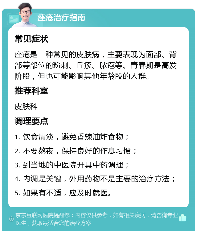 痤疮治疗指南 常见症状 痤疮是一种常见的皮肤病，主要表现为面部、背部等部位的粉刺、丘疹、脓疱等。青春期是高发阶段，但也可能影响其他年龄段的人群。 推荐科室 皮肤科 调理要点 1. 饮食清淡，避免香辣油炸食物； 2. 不要熬夜，保持良好的作息习惯； 3. 到当地的中医院开具中药调理； 4. 内调是关键，外用药物不是主要的治疗方法； 5. 如果有不适，应及时就医。