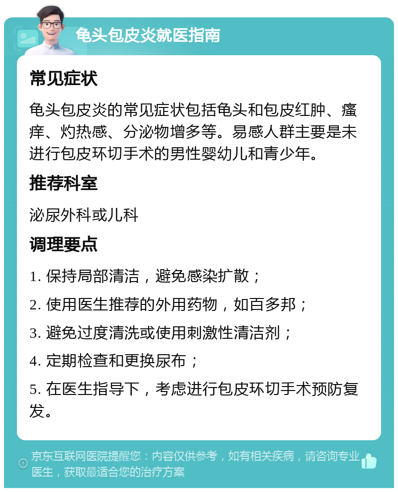 龟头包皮炎就医指南 常见症状 龟头包皮炎的常见症状包括龟头和包皮红肿、瘙痒、灼热感、分泌物增多等。易感人群主要是未进行包皮环切手术的男性婴幼儿和青少年。 推荐科室 泌尿外科或儿科 调理要点 1. 保持局部清洁，避免感染扩散； 2. 使用医生推荐的外用药物，如百多邦； 3. 避免过度清洗或使用刺激性清洁剂； 4. 定期检查和更换尿布； 5. 在医生指导下，考虑进行包皮环切手术预防复发。