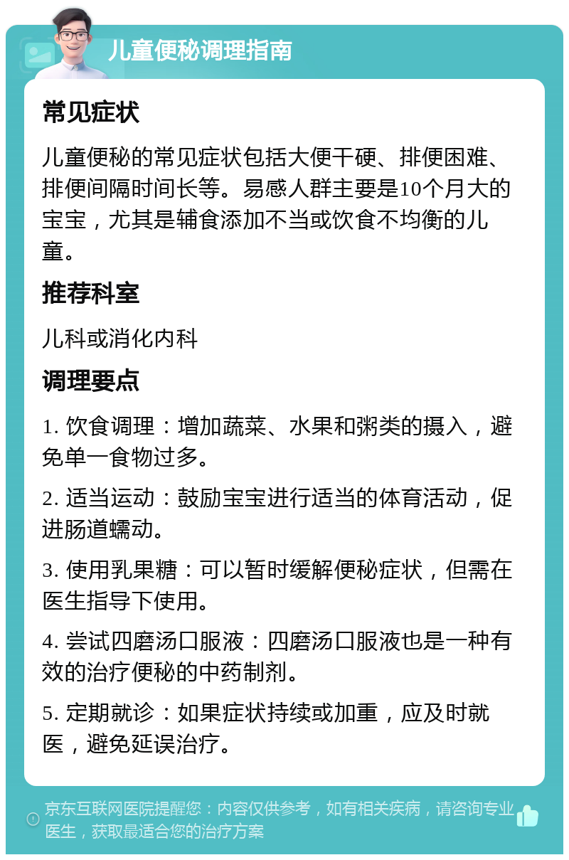 儿童便秘调理指南 常见症状 儿童便秘的常见症状包括大便干硬、排便困难、排便间隔时间长等。易感人群主要是10个月大的宝宝，尤其是辅食添加不当或饮食不均衡的儿童。 推荐科室 儿科或消化内科 调理要点 1. 饮食调理：增加蔬菜、水果和粥类的摄入，避免单一食物过多。 2. 适当运动：鼓励宝宝进行适当的体育活动，促进肠道蠕动。 3. 使用乳果糖：可以暂时缓解便秘症状，但需在医生指导下使用。 4. 尝试四磨汤口服液：四磨汤口服液也是一种有效的治疗便秘的中药制剂。 5. 定期就诊：如果症状持续或加重，应及时就医，避免延误治疗。