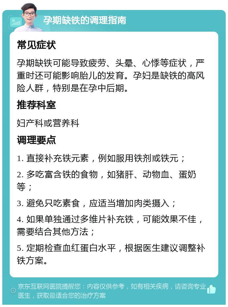 孕期缺铁的调理指南 常见症状 孕期缺铁可能导致疲劳、头晕、心悸等症状，严重时还可能影响胎儿的发育。孕妇是缺铁的高风险人群，特别是在孕中后期。 推荐科室 妇产科或营养科 调理要点 1. 直接补充铁元素，例如服用铁剂或铁元； 2. 多吃富含铁的食物，如猪肝、动物血、蛋奶等； 3. 避免只吃素食，应适当增加肉类摄入； 4. 如果单独通过多维片补充铁，可能效果不佳，需要结合其他方法； 5. 定期检查血红蛋白水平，根据医生建议调整补铁方案。