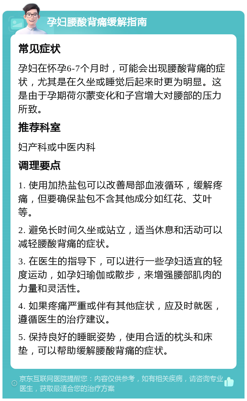 孕妇腰酸背痛缓解指南 常见症状 孕妇在怀孕6-7个月时，可能会出现腰酸背痛的症状，尤其是在久坐或睡觉后起来时更为明显。这是由于孕期荷尔蒙变化和子宫增大对腰部的压力所致。 推荐科室 妇产科或中医内科 调理要点 1. 使用加热盐包可以改善局部血液循环，缓解疼痛，但要确保盐包不含其他成分如红花、艾叶等。 2. 避免长时间久坐或站立，适当休息和活动可以减轻腰酸背痛的症状。 3. 在医生的指导下，可以进行一些孕妇适宜的轻度运动，如孕妇瑜伽或散步，来增强腰部肌肉的力量和灵活性。 4. 如果疼痛严重或伴有其他症状，应及时就医，遵循医生的治疗建议。 5. 保持良好的睡眠姿势，使用合适的枕头和床垫，可以帮助缓解腰酸背痛的症状。