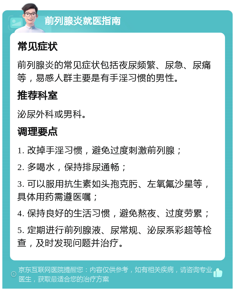 前列腺炎就医指南 常见症状 前列腺炎的常见症状包括夜尿频繁、尿急、尿痛等，易感人群主要是有手淫习惯的男性。 推荐科室 泌尿外科或男科。 调理要点 1. 改掉手淫习惯，避免过度刺激前列腺； 2. 多喝水，保持排尿通畅； 3. 可以服用抗生素如头孢克肟、左氧氟沙星等，具体用药需遵医嘱； 4. 保持良好的生活习惯，避免熬夜、过度劳累； 5. 定期进行前列腺液、尿常规、泌尿系彩超等检查，及时发现问题并治疗。