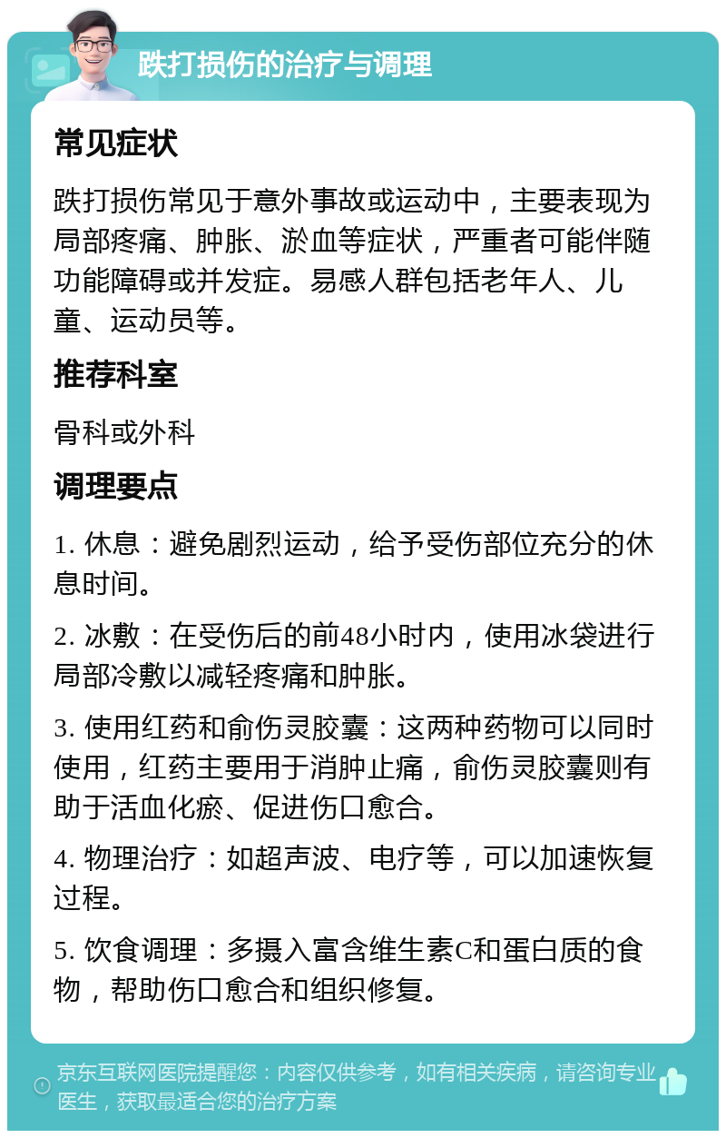 跌打损伤的治疗与调理 常见症状 跌打损伤常见于意外事故或运动中，主要表现为局部疼痛、肿胀、淤血等症状，严重者可能伴随功能障碍或并发症。易感人群包括老年人、儿童、运动员等。 推荐科室 骨科或外科 调理要点 1. 休息：避免剧烈运动，给予受伤部位充分的休息时间。 2. 冰敷：在受伤后的前48小时内，使用冰袋进行局部冷敷以减轻疼痛和肿胀。 3. 使用红药和俞伤灵胶囊：这两种药物可以同时使用，红药主要用于消肿止痛，俞伤灵胶囊则有助于活血化瘀、促进伤口愈合。 4. 物理治疗：如超声波、电疗等，可以加速恢复过程。 5. 饮食调理：多摄入富含维生素C和蛋白质的食物，帮助伤口愈合和组织修复。