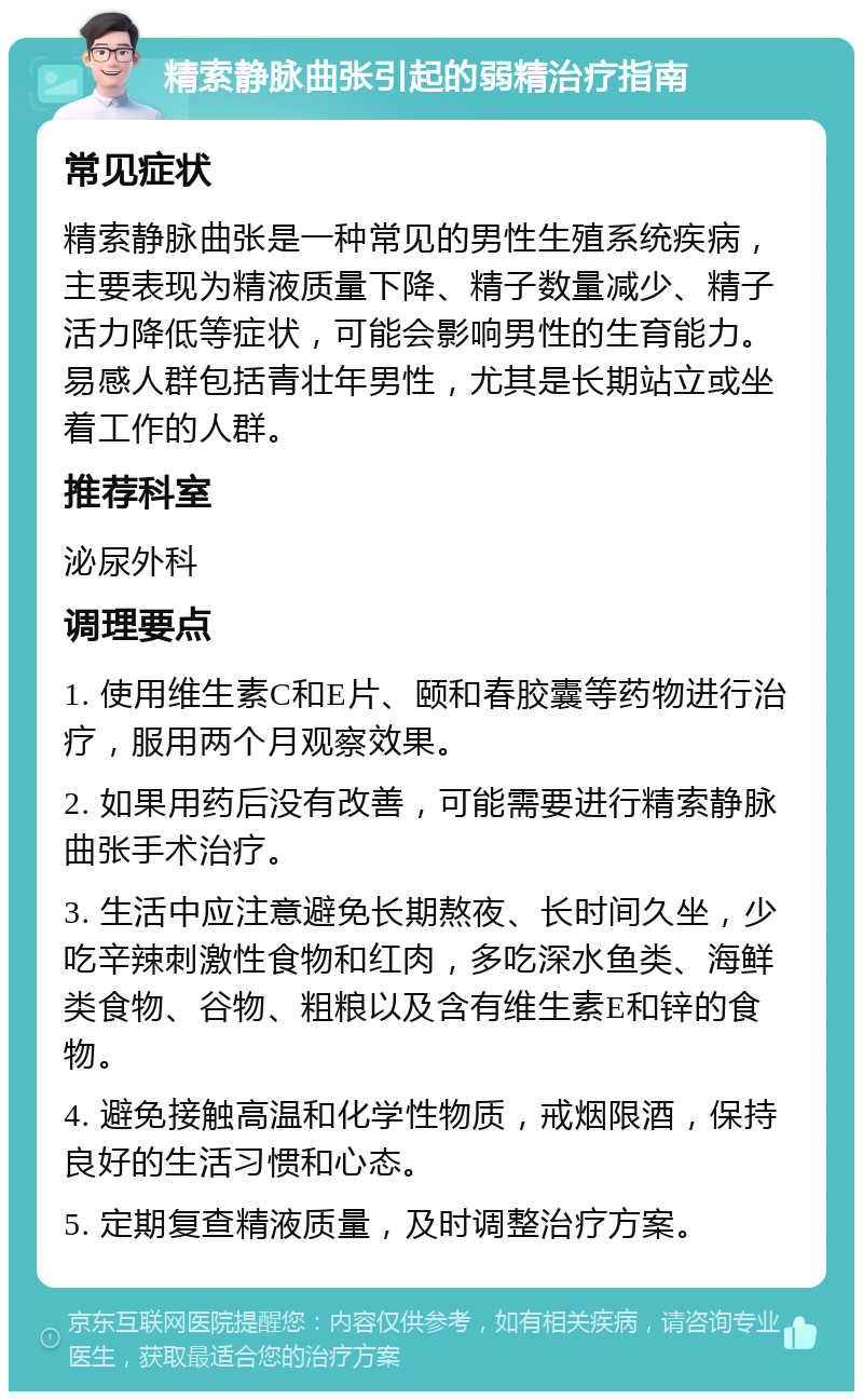 精索静脉曲张引起的弱精治疗指南 常见症状 精索静脉曲张是一种常见的男性生殖系统疾病，主要表现为精液质量下降、精子数量减少、精子活力降低等症状，可能会影响男性的生育能力。易感人群包括青壮年男性，尤其是长期站立或坐着工作的人群。 推荐科室 泌尿外科 调理要点 1. 使用维生素C和E片、颐和春胶囊等药物进行治疗，服用两个月观察效果。 2. 如果用药后没有改善，可能需要进行精索静脉曲张手术治疗。 3. 生活中应注意避免长期熬夜、长时间久坐，少吃辛辣刺激性食物和红肉，多吃深水鱼类、海鲜类食物、谷物、粗粮以及含有维生素E和锌的食物。 4. 避免接触高温和化学性物质，戒烟限酒，保持良好的生活习惯和心态。 5. 定期复查精液质量，及时调整治疗方案。