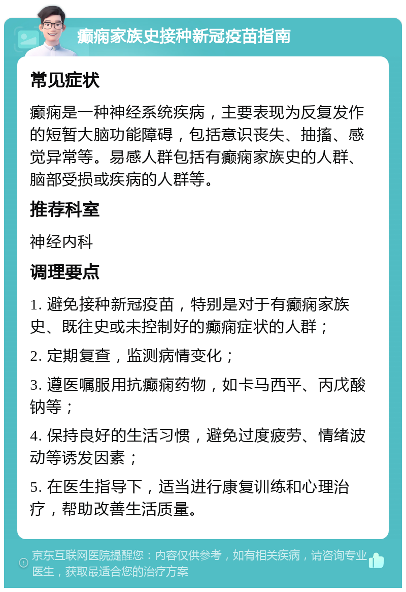 癫痫家族史接种新冠疫苗指南 常见症状 癫痫是一种神经系统疾病，主要表现为反复发作的短暂大脑功能障碍，包括意识丧失、抽搐、感觉异常等。易感人群包括有癫痫家族史的人群、脑部受损或疾病的人群等。 推荐科室 神经内科 调理要点 1. 避免接种新冠疫苗，特别是对于有癫痫家族史、既往史或未控制好的癫痫症状的人群； 2. 定期复查，监测病情变化； 3. 遵医嘱服用抗癫痫药物，如卡马西平、丙戊酸钠等； 4. 保持良好的生活习惯，避免过度疲劳、情绪波动等诱发因素； 5. 在医生指导下，适当进行康复训练和心理治疗，帮助改善生活质量。