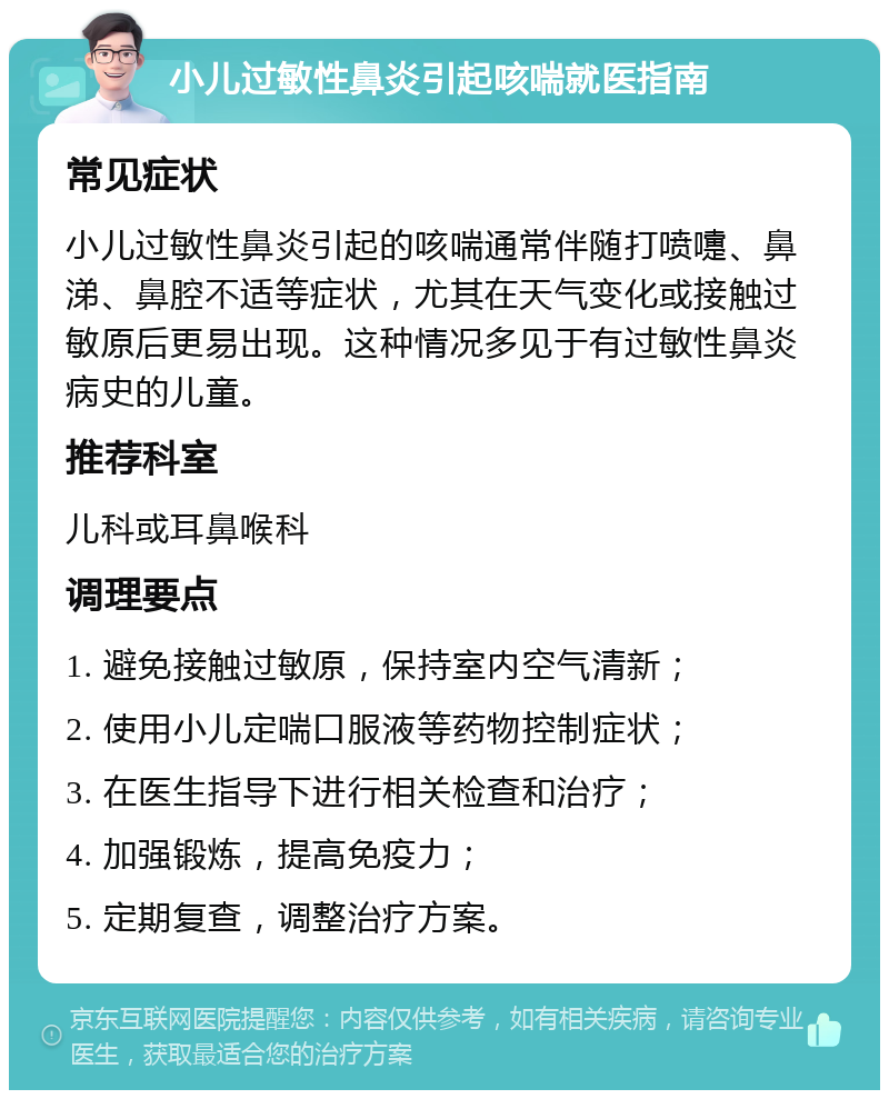 小儿过敏性鼻炎引起咳喘就医指南 常见症状 小儿过敏性鼻炎引起的咳喘通常伴随打喷嚏、鼻涕、鼻腔不适等症状，尤其在天气变化或接触过敏原后更易出现。这种情况多见于有过敏性鼻炎病史的儿童。 推荐科室 儿科或耳鼻喉科 调理要点 1. 避免接触过敏原，保持室内空气清新； 2. 使用小儿定喘口服液等药物控制症状； 3. 在医生指导下进行相关检查和治疗； 4. 加强锻炼，提高免疫力； 5. 定期复查，调整治疗方案。