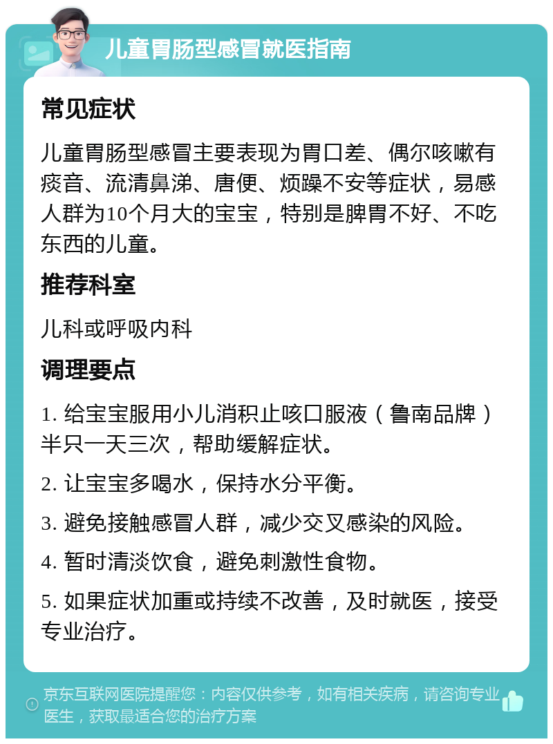 儿童胃肠型感冒就医指南 常见症状 儿童胃肠型感冒主要表现为胃口差、偶尔咳嗽有痰音、流清鼻涕、唐便、烦躁不安等症状，易感人群为10个月大的宝宝，特别是脾胃不好、不吃东西的儿童。 推荐科室 儿科或呼吸内科 调理要点 1. 给宝宝服用小儿消积止咳口服液（鲁南品牌）半只一天三次，帮助缓解症状。 2. 让宝宝多喝水，保持水分平衡。 3. 避免接触感冒人群，减少交叉感染的风险。 4. 暂时清淡饮食，避免刺激性食物。 5. 如果症状加重或持续不改善，及时就医，接受专业治疗。