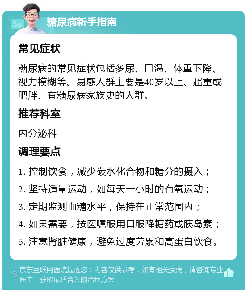 糖尿病新手指南 常见症状 糖尿病的常见症状包括多尿、口渴、体重下降、视力模糊等。易感人群主要是40岁以上、超重或肥胖、有糖尿病家族史的人群。 推荐科室 内分泌科 调理要点 1. 控制饮食，减少碳水化合物和糖分的摄入； 2. 坚持适量运动，如每天一小时的有氧运动； 3. 定期监测血糖水平，保持在正常范围内； 4. 如果需要，按医嘱服用口服降糖药或胰岛素； 5. 注意肾脏健康，避免过度劳累和高蛋白饮食。