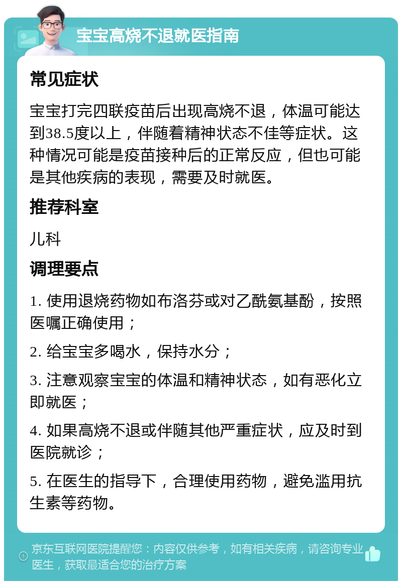 宝宝高烧不退就医指南 常见症状 宝宝打完四联疫苗后出现高烧不退，体温可能达到38.5度以上，伴随着精神状态不佳等症状。这种情况可能是疫苗接种后的正常反应，但也可能是其他疾病的表现，需要及时就医。 推荐科室 儿科 调理要点 1. 使用退烧药物如布洛芬或对乙酰氨基酚，按照医嘱正确使用； 2. 给宝宝多喝水，保持水分； 3. 注意观察宝宝的体温和精神状态，如有恶化立即就医； 4. 如果高烧不退或伴随其他严重症状，应及时到医院就诊； 5. 在医生的指导下，合理使用药物，避免滥用抗生素等药物。