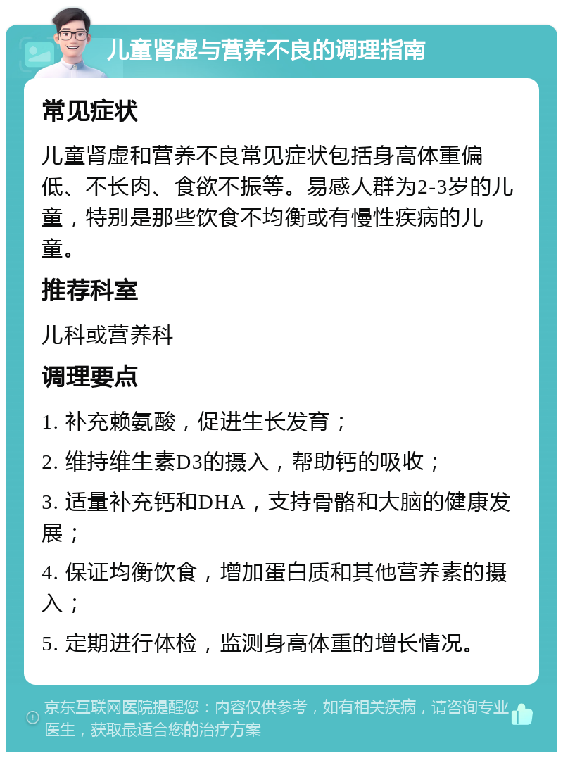 儿童肾虚与营养不良的调理指南 常见症状 儿童肾虚和营养不良常见症状包括身高体重偏低、不长肉、食欲不振等。易感人群为2-3岁的儿童，特别是那些饮食不均衡或有慢性疾病的儿童。 推荐科室 儿科或营养科 调理要点 1. 补充赖氨酸，促进生长发育； 2. 维持维生素D3的摄入，帮助钙的吸收； 3. 适量补充钙和DHA，支持骨骼和大脑的健康发展； 4. 保证均衡饮食，增加蛋白质和其他营养素的摄入； 5. 定期进行体检，监测身高体重的增长情况。