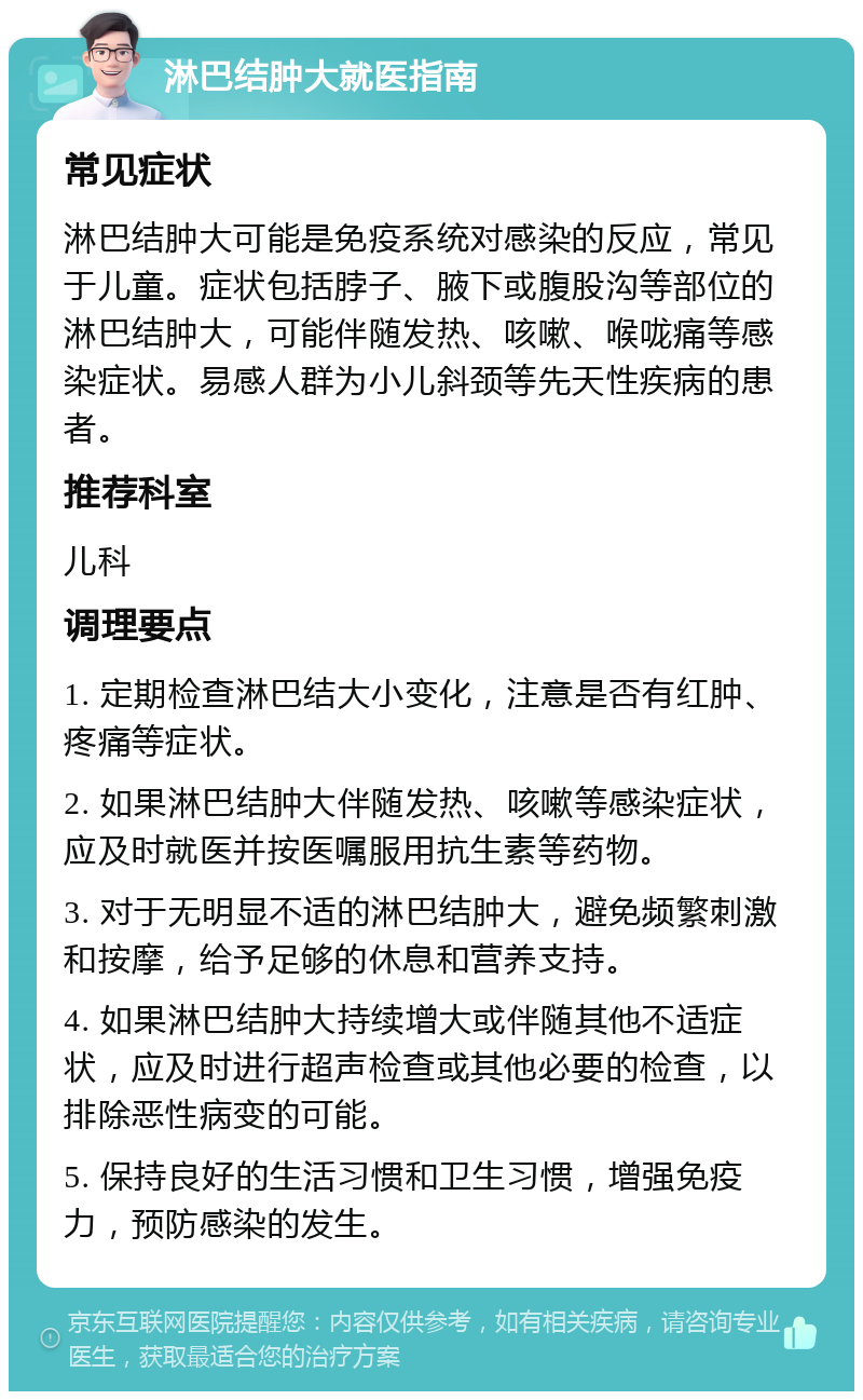 淋巴结肿大就医指南 常见症状 淋巴结肿大可能是免疫系统对感染的反应，常见于儿童。症状包括脖子、腋下或腹股沟等部位的淋巴结肿大，可能伴随发热、咳嗽、喉咙痛等感染症状。易感人群为小儿斜颈等先天性疾病的患者。 推荐科室 儿科 调理要点 1. 定期检查淋巴结大小变化，注意是否有红肿、疼痛等症状。 2. 如果淋巴结肿大伴随发热、咳嗽等感染症状，应及时就医并按医嘱服用抗生素等药物。 3. 对于无明显不适的淋巴结肿大，避免频繁刺激和按摩，给予足够的休息和营养支持。 4. 如果淋巴结肿大持续增大或伴随其他不适症状，应及时进行超声检查或其他必要的检查，以排除恶性病变的可能。 5. 保持良好的生活习惯和卫生习惯，增强免疫力，预防感染的发生。