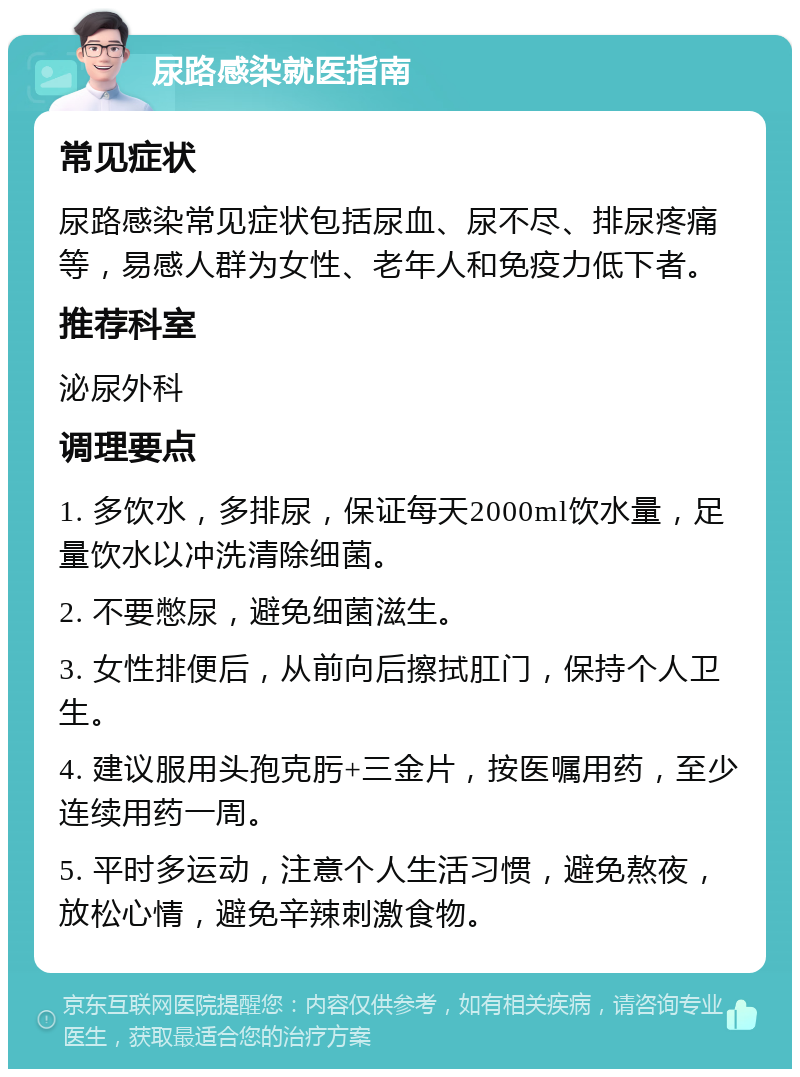 尿路感染就医指南 常见症状 尿路感染常见症状包括尿血、尿不尽、排尿疼痛等，易感人群为女性、老年人和免疫力低下者。 推荐科室 泌尿外科 调理要点 1. 多饮水，多排尿，保证每天2000ml饮水量，足量饮水以冲洗清除细菌。 2. 不要憋尿，避免细菌滋生。 3. 女性排便后，从前向后擦拭肛门，保持个人卫生。 4. 建议服用头孢克肟+三金片，按医嘱用药，至少连续用药一周。 5. 平时多运动，注意个人生活习惯，避免熬夜，放松心情，避免辛辣刺激食物。