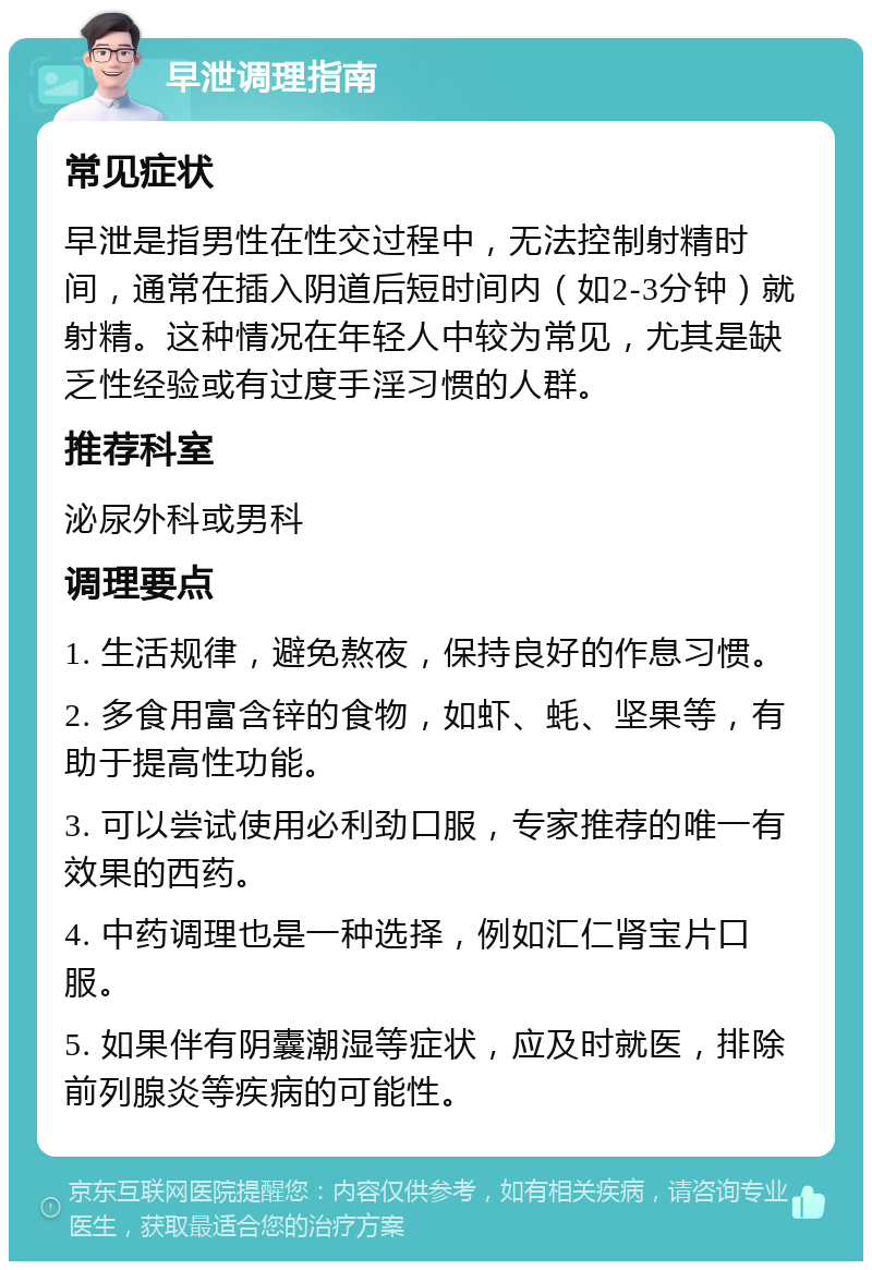 早泄调理指南 常见症状 早泄是指男性在性交过程中，无法控制射精时间，通常在插入阴道后短时间内（如2-3分钟）就射精。这种情况在年轻人中较为常见，尤其是缺乏性经验或有过度手淫习惯的人群。 推荐科室 泌尿外科或男科 调理要点 1. 生活规律，避免熬夜，保持良好的作息习惯。 2. 多食用富含锌的食物，如虾、蚝、坚果等，有助于提高性功能。 3. 可以尝试使用必利劲口服，专家推荐的唯一有效果的西药。 4. 中药调理也是一种选择，例如汇仁肾宝片口服。 5. 如果伴有阴囊潮湿等症状，应及时就医，排除前列腺炎等疾病的可能性。