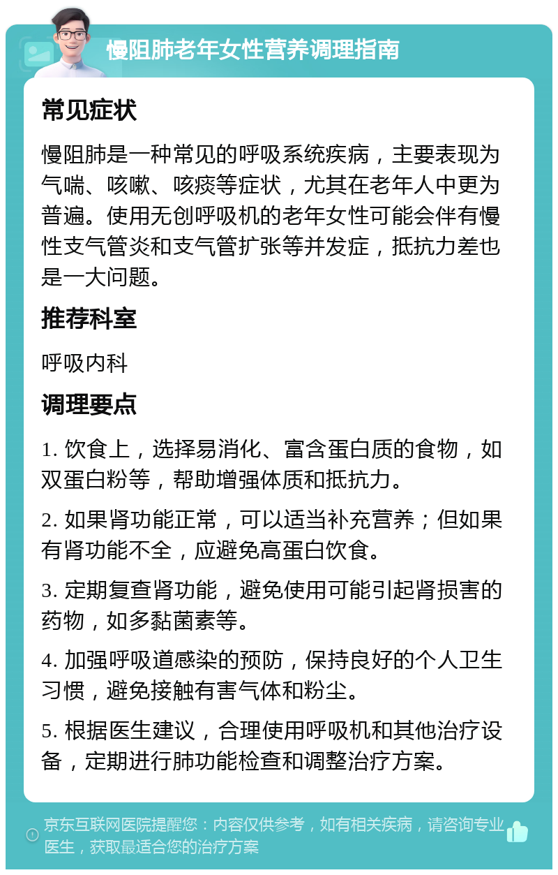 慢阻肺老年女性营养调理指南 常见症状 慢阻肺是一种常见的呼吸系统疾病，主要表现为气喘、咳嗽、咳痰等症状，尤其在老年人中更为普遍。使用无创呼吸机的老年女性可能会伴有慢性支气管炎和支气管扩张等并发症，抵抗力差也是一大问题。 推荐科室 呼吸内科 调理要点 1. 饮食上，选择易消化、富含蛋白质的食物，如双蛋白粉等，帮助增强体质和抵抗力。 2. 如果肾功能正常，可以适当补充营养；但如果有肾功能不全，应避免高蛋白饮食。 3. 定期复查肾功能，避免使用可能引起肾损害的药物，如多黏菌素等。 4. 加强呼吸道感染的预防，保持良好的个人卫生习惯，避免接触有害气体和粉尘。 5. 根据医生建议，合理使用呼吸机和其他治疗设备，定期进行肺功能检查和调整治疗方案。