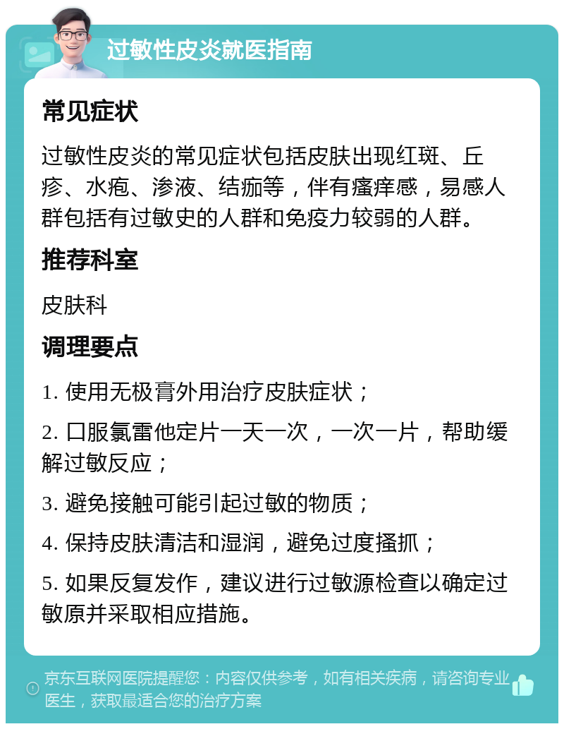 过敏性皮炎就医指南 常见症状 过敏性皮炎的常见症状包括皮肤出现红斑、丘疹、水疱、渗液、结痂等，伴有瘙痒感，易感人群包括有过敏史的人群和免疫力较弱的人群。 推荐科室 皮肤科 调理要点 1. 使用无极膏外用治疗皮肤症状； 2. 口服氯雷他定片一天一次，一次一片，帮助缓解过敏反应； 3. 避免接触可能引起过敏的物质； 4. 保持皮肤清洁和湿润，避免过度搔抓； 5. 如果反复发作，建议进行过敏源检查以确定过敏原并采取相应措施。