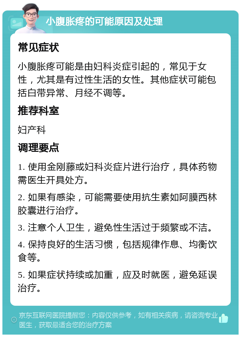 小腹胀疼的可能原因及处理 常见症状 小腹胀疼可能是由妇科炎症引起的，常见于女性，尤其是有过性生活的女性。其他症状可能包括白带异常、月经不调等。 推荐科室 妇产科 调理要点 1. 使用金刚藤或妇科炎症片进行治疗，具体药物需医生开具处方。 2. 如果有感染，可能需要使用抗生素如阿膜西林胶囊进行治疗。 3. 注意个人卫生，避免性生活过于频繁或不洁。 4. 保持良好的生活习惯，包括规律作息、均衡饮食等。 5. 如果症状持续或加重，应及时就医，避免延误治疗。