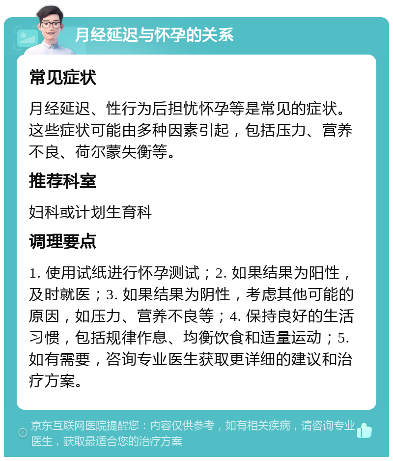 月经延迟与怀孕的关系 常见症状 月经延迟、性行为后担忧怀孕等是常见的症状。这些症状可能由多种因素引起，包括压力、营养不良、荷尔蒙失衡等。 推荐科室 妇科或计划生育科 调理要点 1. 使用试纸进行怀孕测试；2. 如果结果为阳性，及时就医；3. 如果结果为阴性，考虑其他可能的原因，如压力、营养不良等；4. 保持良好的生活习惯，包括规律作息、均衡饮食和适量运动；5. 如有需要，咨询专业医生获取更详细的建议和治疗方案。