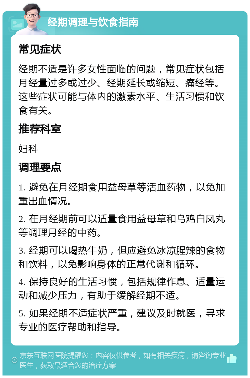 经期调理与饮食指南 常见症状 经期不适是许多女性面临的问题，常见症状包括月经量过多或过少、经期延长或缩短、痛经等。这些症状可能与体内的激素水平、生活习惯和饮食有关。 推荐科室 妇科 调理要点 1. 避免在月经期食用益母草等活血药物，以免加重出血情况。 2. 在月经期前可以适量食用益母草和乌鸡白凤丸等调理月经的中药。 3. 经期可以喝热牛奶，但应避免冰凉腥辣的食物和饮料，以免影响身体的正常代谢和循环。 4. 保持良好的生活习惯，包括规律作息、适量运动和减少压力，有助于缓解经期不适。 5. 如果经期不适症状严重，建议及时就医，寻求专业的医疗帮助和指导。