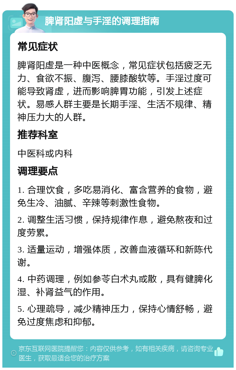 脾肾阳虚与手淫的调理指南 常见症状 脾肾阳虚是一种中医概念，常见症状包括疲乏无力、食欲不振、腹泻、腰膝酸软等。手淫过度可能导致肾虚，进而影响脾胃功能，引发上述症状。易感人群主要是长期手淫、生活不规律、精神压力大的人群。 推荐科室 中医科或内科 调理要点 1. 合理饮食，多吃易消化、富含营养的食物，避免生冷、油腻、辛辣等刺激性食物。 2. 调整生活习惯，保持规律作息，避免熬夜和过度劳累。 3. 适量运动，增强体质，改善血液循环和新陈代谢。 4. 中药调理，例如参苓白术丸或散，具有健脾化湿、补肾益气的作用。 5. 心理疏导，减少精神压力，保持心情舒畅，避免过度焦虑和抑郁。