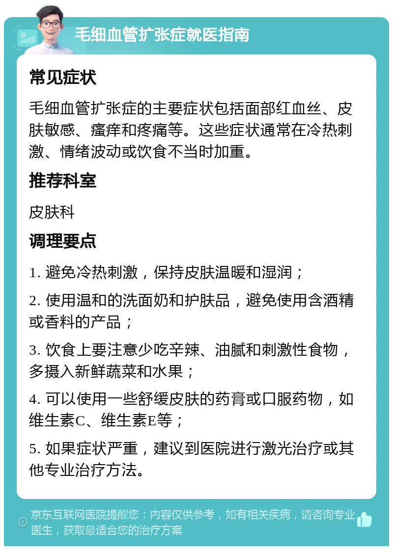 毛细血管扩张症就医指南 常见症状 毛细血管扩张症的主要症状包括面部红血丝、皮肤敏感、瘙痒和疼痛等。这些症状通常在冷热刺激、情绪波动或饮食不当时加重。 推荐科室 皮肤科 调理要点 1. 避免冷热刺激，保持皮肤温暖和湿润； 2. 使用温和的洗面奶和护肤品，避免使用含酒精或香料的产品； 3. 饮食上要注意少吃辛辣、油腻和刺激性食物，多摄入新鲜蔬菜和水果； 4. 可以使用一些舒缓皮肤的药膏或口服药物，如维生素C、维生素E等； 5. 如果症状严重，建议到医院进行激光治疗或其他专业治疗方法。